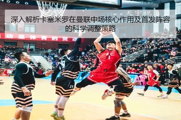 深入解析卡塞米罗在曼联中场核心作用及首发阵容的科学调整策略